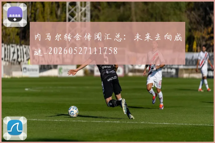 内马尔转会传闻汇总：未来去向成谜_20260527111758