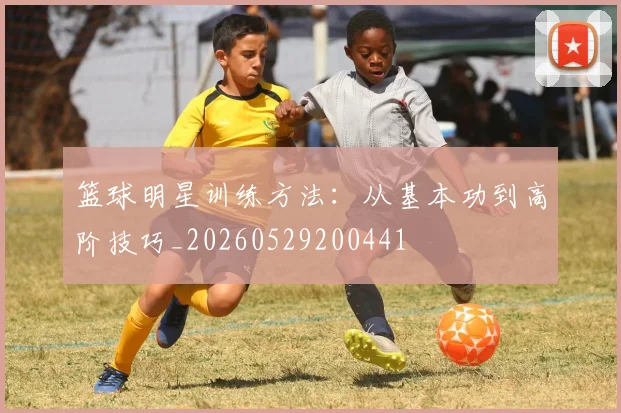 篮球明星训练方法：从基本功到高阶技巧_20260529200441