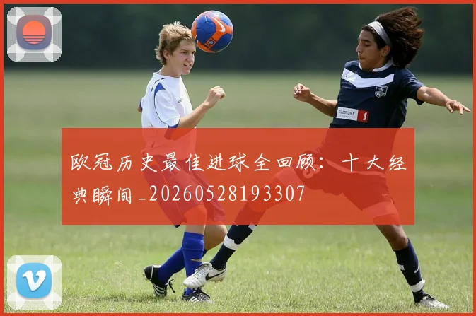欧冠历史最佳进球全回顾：十大经典瞬间_20260528193307