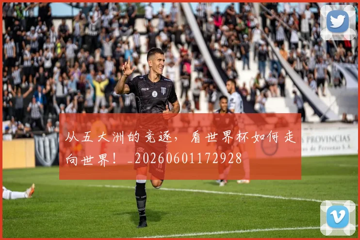 从五大洲的竞逐，看世界杯如何走向世界！_20260601172928