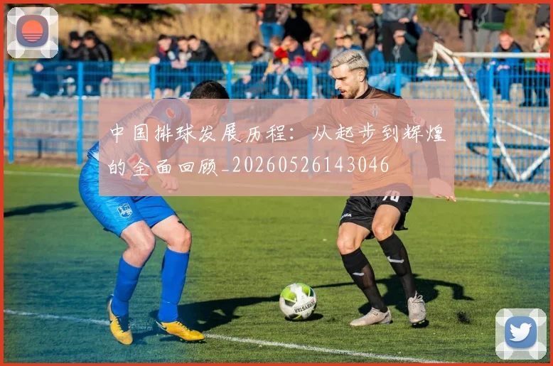 中国排球发展历程：从起步到辉煌的全面回顾_20260526143046