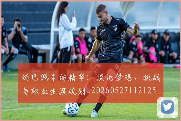 姆巴佩专访精华：谈论梦想、挑战与职业生涯规划_20260527112125