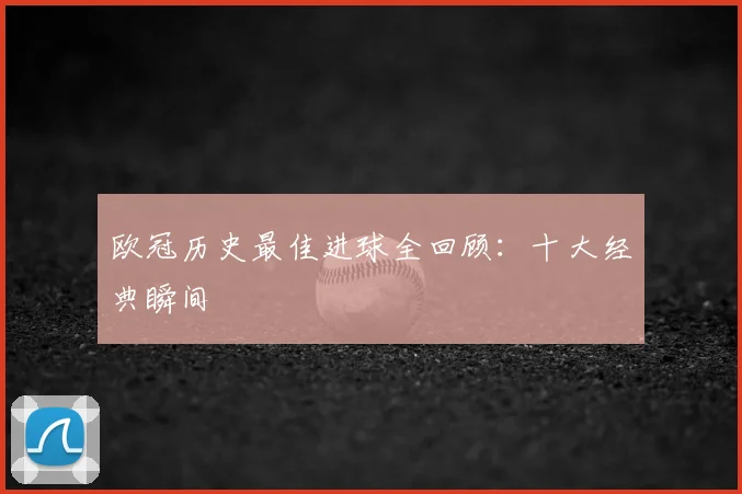 欧冠历史最佳进球全回顾：十大经典瞬间